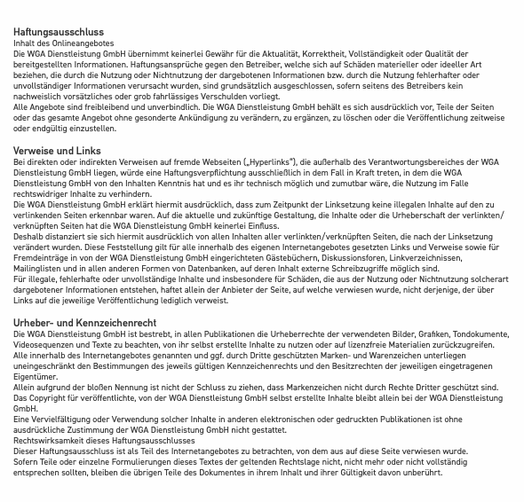 &nbsp;Haftungsausschluss Inhalt des Onlineangebotes Die WGA Dienstleistung GmbH übernimmt keinerlei Gewähr für die Aktualität, Korrektheit, Vollständigkeit oder Qualität der bereitgestellten Informationen. Haftungsansprüche gegen den Betreiber, welche sich auf Schäden materieller oder ideeller Art beziehen, die durch die Nutzung oder Nichtnutzung der dargebotenen Informationen bzw. durch die Nutzung fehlerhafter oder unvollständiger Informationen verursacht wurden, sind grundsätzlich ausgeschlossen, sofern seitens des Betreibers kein nachweislich vorsätzliches oder grob fahrlässiges Verschulden vorliegt. Alle Angebote sind freibleibend und unverbindlich. Die WGA Dienstleistung GmbH behält es sich ausdrücklich vor, Teile der Seiten oder das gesamte Angebot ohne gesonderte Ankündigung zu verändern, zu ergänzen, zu löschen oder die Veröffentlichung zeitweise oder endgültig einzustellen. Verweise und Links Bei direkten oder indirekten Verweisen auf fremde Webseiten („Hyperlinks“), die außerhalb des Verantwortungsbereiches der WGA Dienstleistung GmbH liegen, würde eine Haftungsverpflichtung ausschließlich in dem Fall in Kraft treten, in dem die WGA Dienstleistung GmbH von den Inhalten Kenntnis hat und es ihr technisch möglich und zumutbar wäre, die Nutzung im Falle rechtswidriger Inhalte zu verhindern. Die WGA Dienstleistung GmbH erklärt hiermit ausdrücklich, dass zum Zeitpunkt der Linksetzung keine illegalen Inhalte auf den zu verlinkenden Seiten erkennbar waren. Auf die aktuelle und zukünftige Gestaltung, die Inhalte oder die Urheberschaft der verlinkten/verknüpften Seiten hat die WGA Dienstleistung GmbH keinerlei Einfluss. Deshalb distanziert sie sich hiermit ausdrücklich von allen Inhalten aller verlinkten/verknüpften Seiten, die nach der Linksetzung verändert wurden. Diese Feststellung gilt für alle innerhalb des eigenen Internetangebotes gesetzten Links und Verweise sowie für Fremdeinträge in von der WGA Dienstleistung GmbH eingerichteten Gästebüchern, Diskussionsforen, Linkverzeichnissen, Mailinglisten und in allen anderen Formen von Datenbanken, auf deren Inhalt externe Schreibzugriffe möglich sind. Für illegale, fehlerhafte oder unvollständige Inhalte und insbesondere für Schäden, die aus der Nutzung oder Nichtnutzung solcherart dargebotener Informationen entstehen, haftet allein der Anbieter der Seite, auf welche verwiesen wurde, nicht derjenige, der über Links auf die jeweilige Veröffentlichung lediglich verweist. Urheber- und Kennzeichenrecht Die WGA Dienstleistung GmbH ist bestrebt, in allen Publikationen die Urheberrechte der verwendeten Bilder, Grafiken, Tondokumente, Videosequenzen und Texte zu beachten, von ihr selbst erstellte Inhalte zu nutzen oder auf lizenzfreie Materialien zurückzugreifen. Alle innerhalb des Internetangebotes genannten und ggf. durch Dritte geschützten Marken- und Warenzeichen unterliegen uneingeschränkt den Bestimmungen des jeweils gültigen Kennzeichenrechts und den Besitzrechten der jeweiligen eingetragenen Eigentümer. Allein aufgrund der bloßen Nennung ist nicht der Schluss zu ziehen, dass Markenzeichen nicht durch Rechte Dritter geschützt sind. Das Copyright für veröffentlichte, von der WGA Dienstleistung GmbH selbst erstellte Inhalte bleibt allein bei der WGA Dienstleistung GmbH. Eine Vervielfältigung oder Verwendung solcher Inhalte in anderen elektronischen oder gedruckten Publikationen ist ohne ausdrückliche Zustimmung der WGA Dienstleistung GmbH nicht gestattet. Rechtswirksamkeit dieses Haftungsausschlusses Dieser Haftungsausschluss ist als Teil des Internetangebotes zu betrachten, von dem aus auf diese Seite verwiesen wurde. Sofern Teile oder einzelne Formulierungen dieses Textes der geltenden Rechtslage nicht, nicht mehr oder nicht vollständig entsprechen sollten, bleiben die übrigen Teile des Dokumentes in ihrem Inhalt und ihrer Gültigkeit davon unberührt.